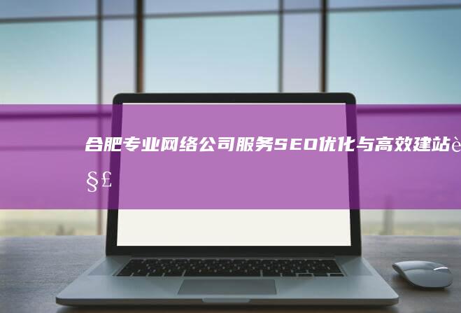 合肥专业网络公司服务：SEO优化与高效建站解决方案