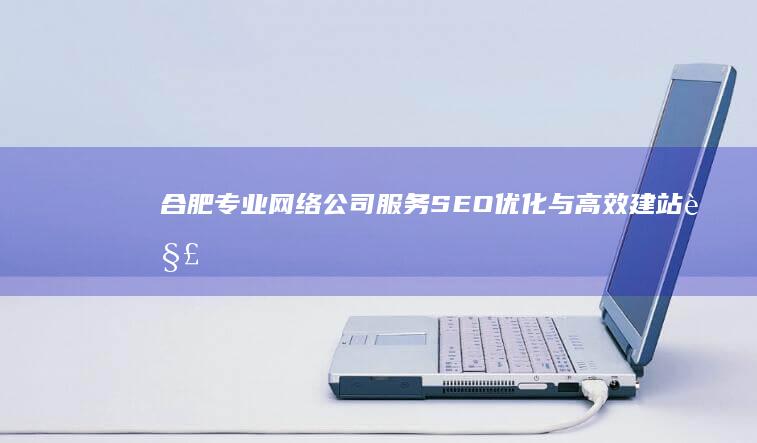 合肥专业网络公司服务：SEO优化与高效建站解决方案